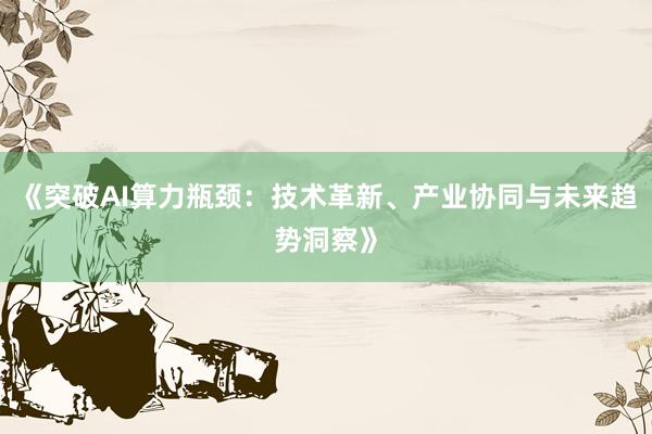 《突破AI算力瓶颈：技术革新、产业协同与未来趋势洞察》