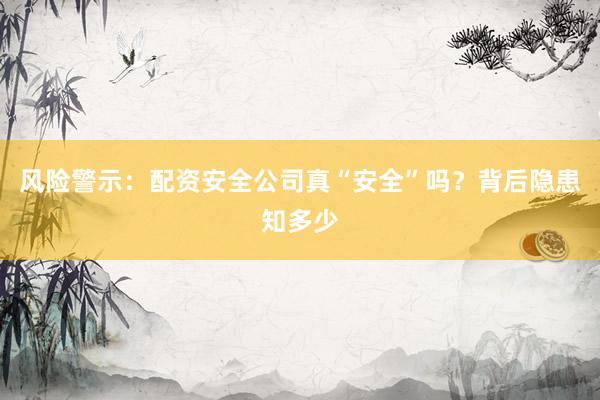 风险警示：配资安全公司真“安全”吗？背后隐患知多少