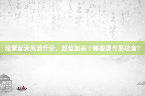 股票配资风险升级，监管加码下哪些操作易被查？