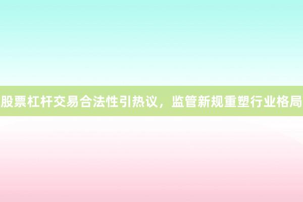 股票杠杆交易合法性引热议，监管新规重塑行业格局