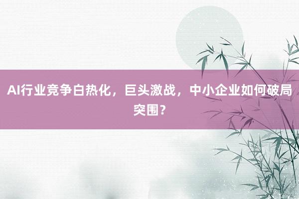 AI行业竞争白热化，巨头激战，中小企业如何破局突围？