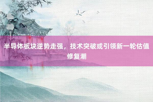 半导体板块逆势走强,技术突破或引领新一轮估值修复潮