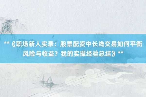 **《职场新人实录：股票配资中长线交易如何平衡风险与收益？我的实操经验总结》**