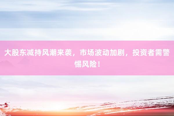 大股东减持风潮来袭，市场波动加剧，投资者需警惕风险！