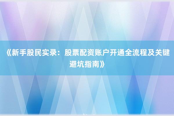 《新手股民实录：股票配资账户开通全流程及关键避坑指南》