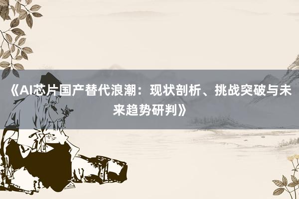 《AI芯片国产替代浪潮：现状剖析、挑战突破与未来趋势研判》