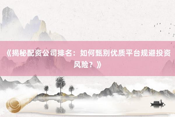 《揭秘配资公司排名：如何甄别优质平台规避投资风险？》