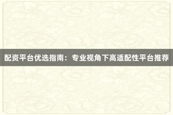 配资平台优选指南：专业视角下高适配性平台推荐