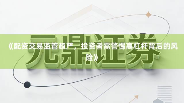 《配资交易监管趋严,投资者需警惕高杠杆背后的风险》