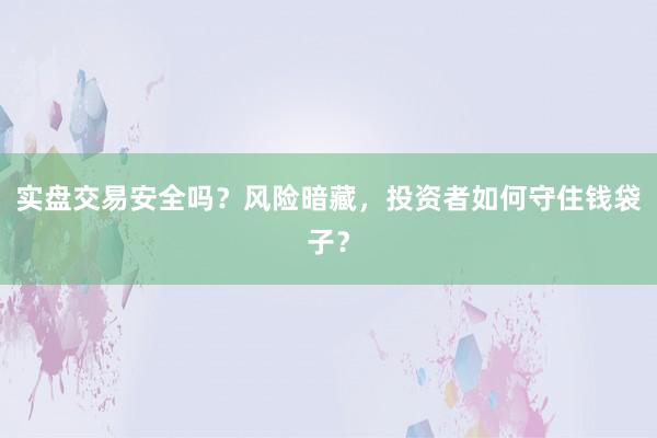 实盘交易安全吗？风险暗藏，投资者如何守住钱袋子？